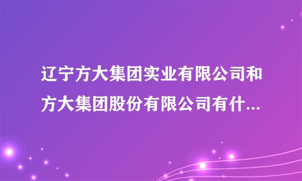 辽宁方大集团实业有限公司和方大集团股份有限公司有什么区别，方大钢铁就是方大特钢吗？