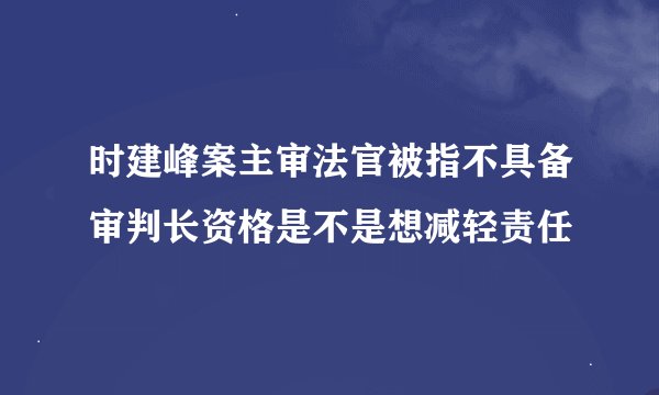 时建峰案主审法官被指不具备审判长资格是不是想减轻责任