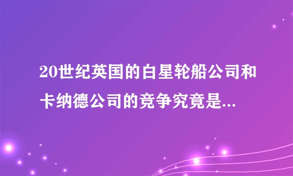 20世纪英国的白星轮船公司和卡纳德公司的竞争究竟是怎么一回事啊？他们又建造了哪几艘船？被称为“大西