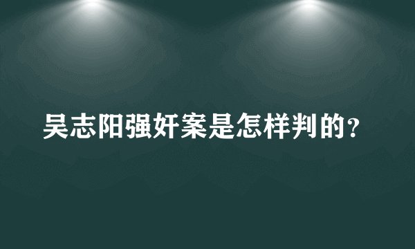 吴志阳强奸案是怎样判的？