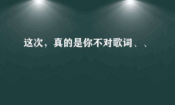 这次，真的是你不对歌词、、