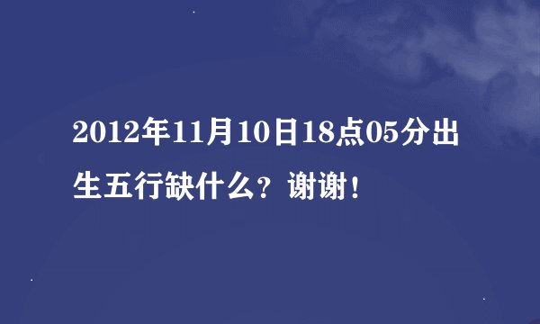 2012年11月10日18点05分出生五行缺什么?谢谢!