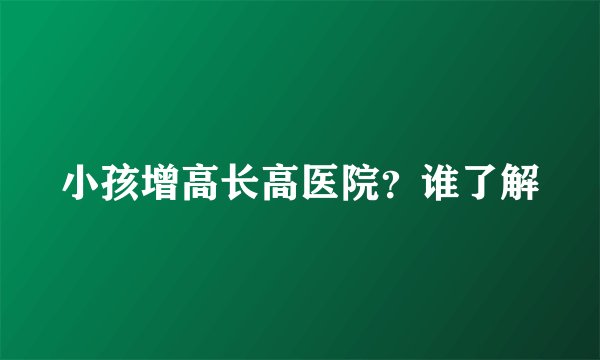 小孩增高长高医院？谁了解