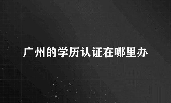 广州的学历认证在哪里办