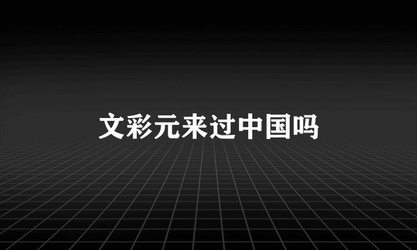 文彩元来过中国吗