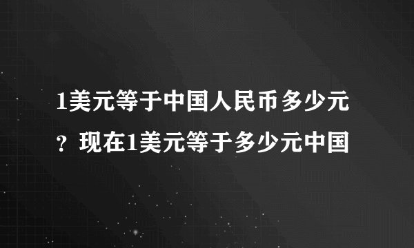 1美元等于中国人民币多少元？现在1美元等于多少元中国