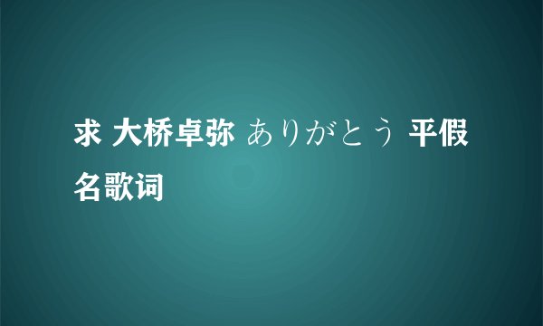 求 大桥卓弥 ありがとう 平假名歌词
