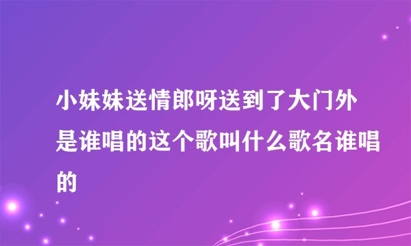 小妹妹送情郎呀送到了大门外是谁唱的这个歌叫什么歌名谁唱的