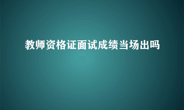 教师资格证面试成绩当场出吗