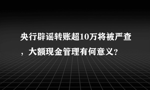 央行辟谣转账超10万将被严查，大额现金管理有何意义？