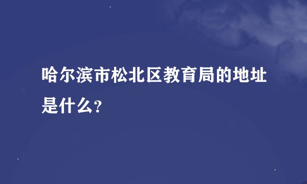 哈尔滨市松北区教育局的地址是什么？