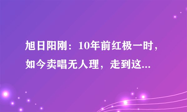 旭日阳刚：10年前红极一时，如今卖唱无人理，走到这步一点都不冤