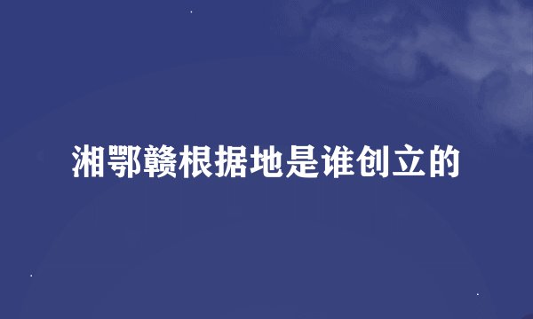 湘鄂赣根据地是谁创立的