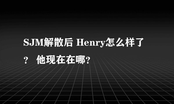 SJM解散后 Henry怎么样了 ？ 他现在在哪？
