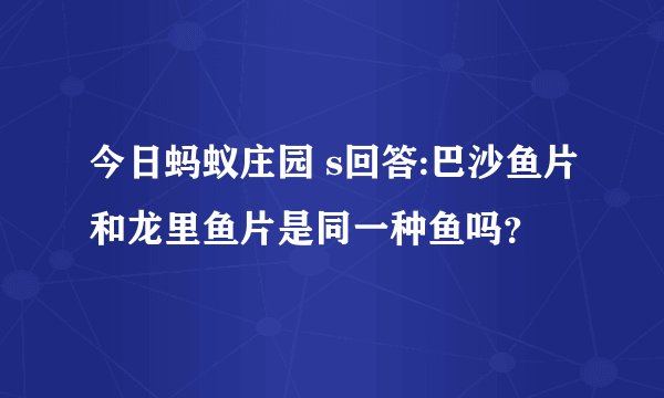 今日蚂蚁庄园 s回答:巴沙鱼片和龙里鱼片是同一种鱼吗？
