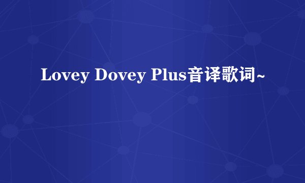 Lovey Dovey Plus音译歌词~
