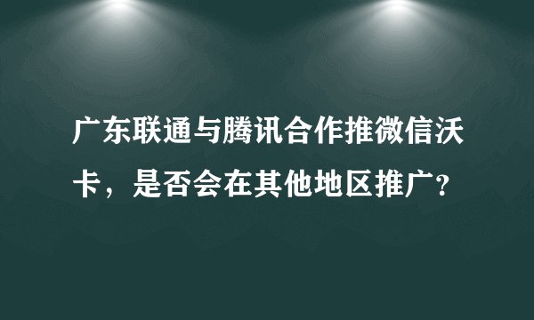 广东联通与腾讯合作推微信沃卡，是否会在其他地区推广？