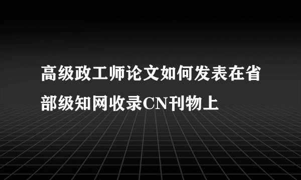 高级政工师论文如何发表在省部级知网收录CN刊物上