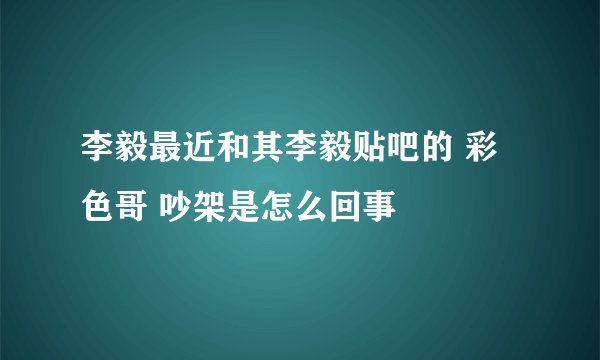 李毅最近和其李毅贴吧的 彩色哥 吵架是怎么回事