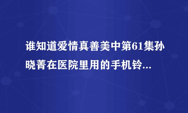 谁知道爱情真善美中第61集孙晓菁在医院里用的手机铃声叫什么？？知道的或发邮箱~~ 982615528@qq.com