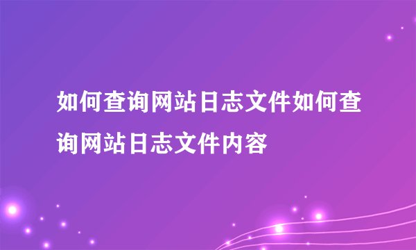 如何查询网站日志文件如何查询网站日志文件内容