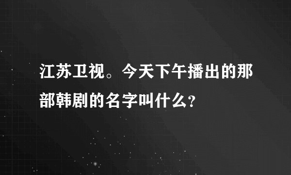 江苏卫视。今天下午播出的那部韩剧的名字叫什么？