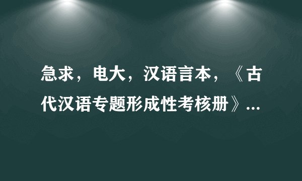 急求，电大，汉语言本，《古代汉语专题形成性考核册》答案，谢谢~~~~~~~~~~~~~~