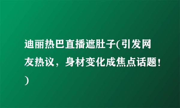 迪丽热巴直播遮肚子(引发网友热议，身材变化成焦点话题！)