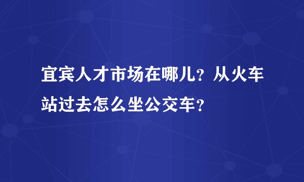 宜宾人才市场在哪儿？从火车站过去怎么坐公交车？