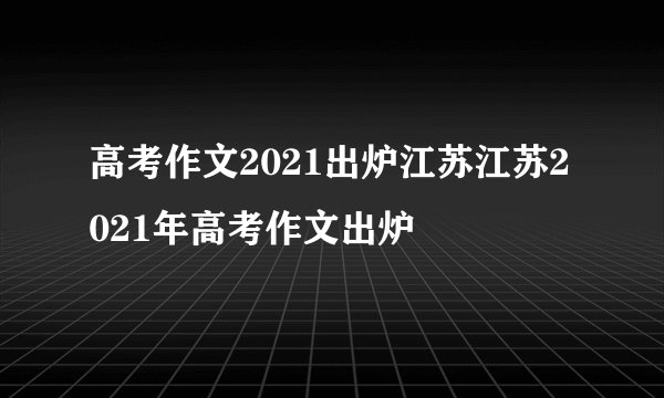 高考作文2021出炉江苏江苏2021年高考作文出炉