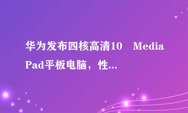华为发布四核高清10吋MediaPad平板电脑，性能如何？
