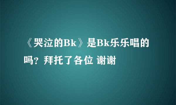 《哭泣的Bk》是Bk乐乐唱的吗？拜托了各位 谢谢