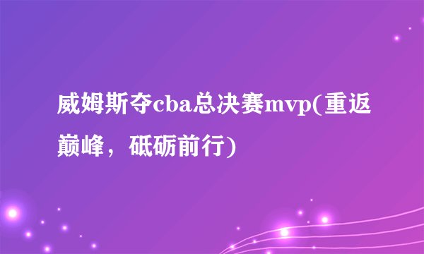 威姆斯夺cba总决赛mvp(重返巅峰，砥砺前行)