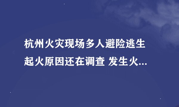 杭州火灾现场多人避险逃生 起火原因还在调查 发生火灾时怎么自救