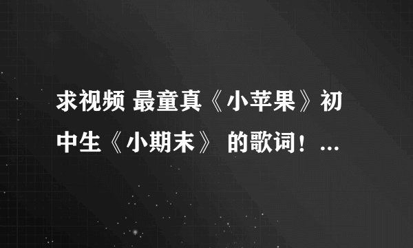 求视频 最童真《小苹果》初中生《小期末》 的歌词！不要从网上查，那里的和这个不一样。。 视频有英文