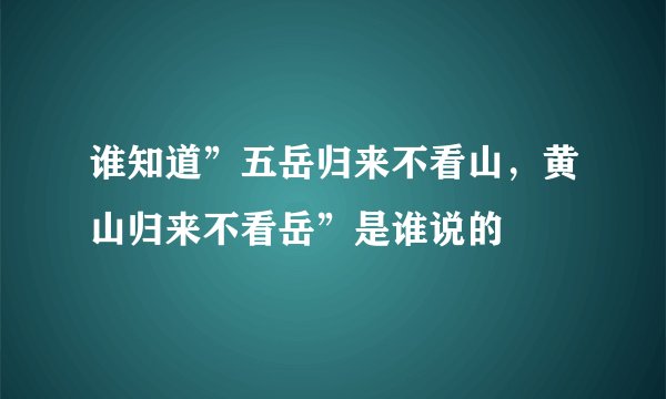 谁知道”五岳归来不看山，黄山归来不看岳”是谁说的
