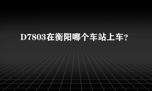 D7803在衡阳哪个车站上车？