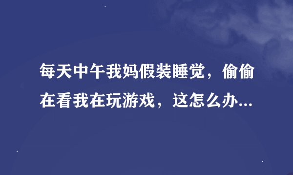 每天中午我妈假装睡觉，偷偷在看我在玩游戏，这怎么办，被发现了，要挨骂或者要挨打，怎么办？？？