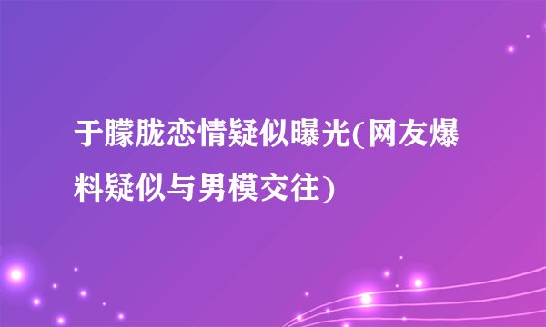 于朦胧恋情疑似曝光(网友爆料疑似与男模交往)