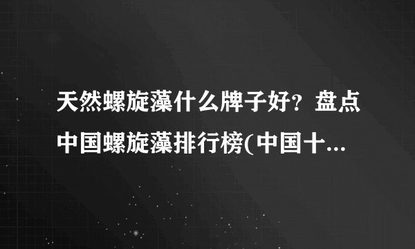 天然螺旋藻什么牌子好？盘点中国螺旋藻排行榜(中国十大螺旋藻品牌排行榜)