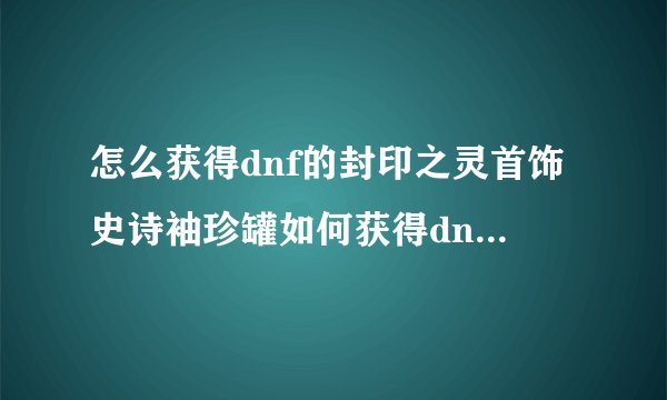 怎么获得dnf的封印之灵首饰史诗袖珍罐如何获得dnf的封首饰史诗袖珍罐