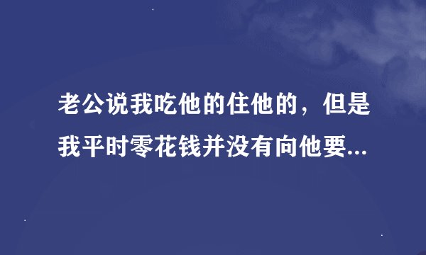 老公说我吃他的住他的，但是我平时零花钱并没有向他要过，他钱我也没有管过啊？