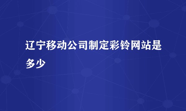 辽宁移动公司制定彩铃网站是多少