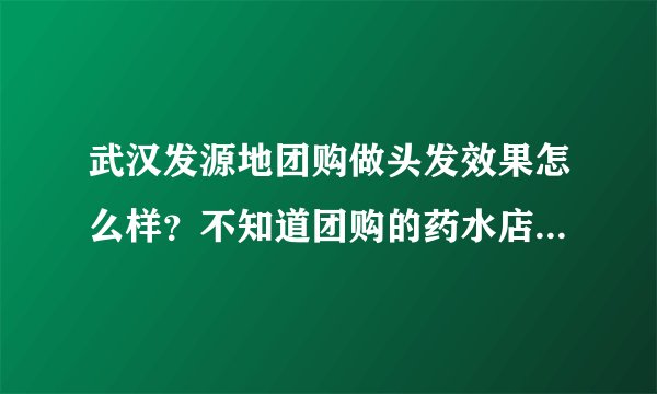 武汉发源地团购做头发效果怎么样？不知道团购的药水店家会不会用不同的，有朋友之前做过吗？先谢谢大家了