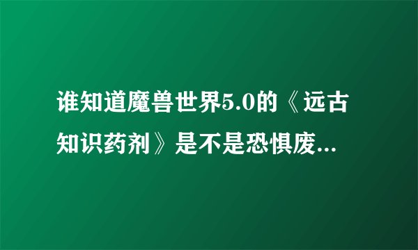 谁知道魔兽世界5.0的《远古知识药剂》是不是恐惧废土坐标74.22的稀有精英利刃.科罗尔掉落的？是一次性的吗