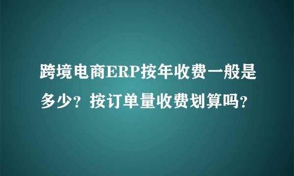 跨境电商ERP按年收费一般是多少？按订单量收费划算吗？