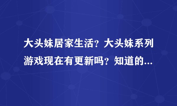 大头妹居家生活？大头妹系列游戏现在有更新吗？知道的朋友推荐下。