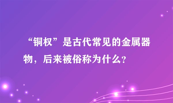 “铜权”是古代常见的金属器物，后来被俗称为什么？