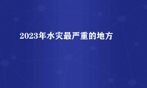 2023年水灾最严重的地方