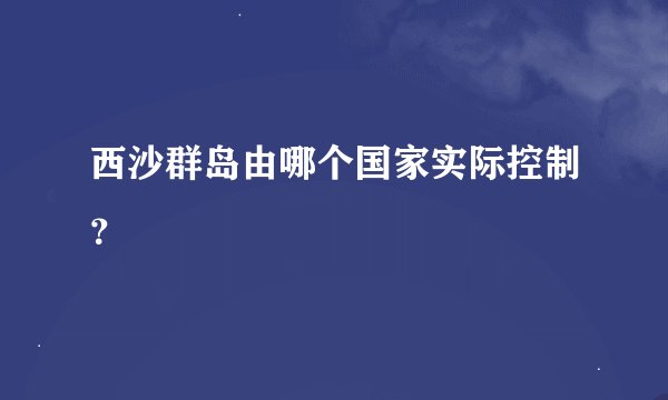 西沙群岛由哪个国家实际控制？
